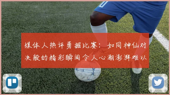 媒体人热评勇掘比赛：如同神仙对决般的精彩瞬间令人心潮澎湃难以忘怀