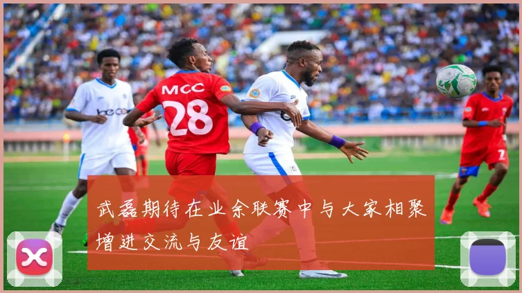 武磊期待在业余联赛中与大家相聚增进交流与友谊
