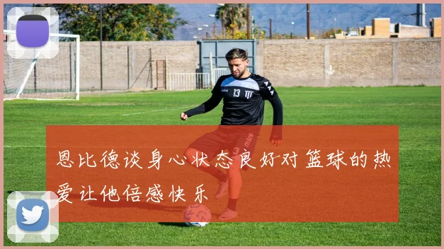 恩比德谈身心状态良好对篮球的热爱让他倍感快乐