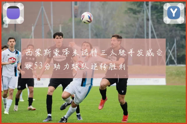 西蒙斯豪泽米诺特三人联手发威合砍53分助力球队逆转胜利
