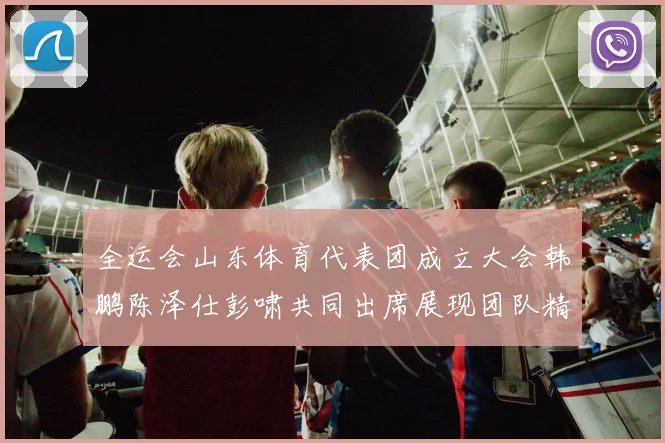 全运会山东体育代表团成立大会韩鹏陈泽仕彭啸共同出席展现团队精神与风采