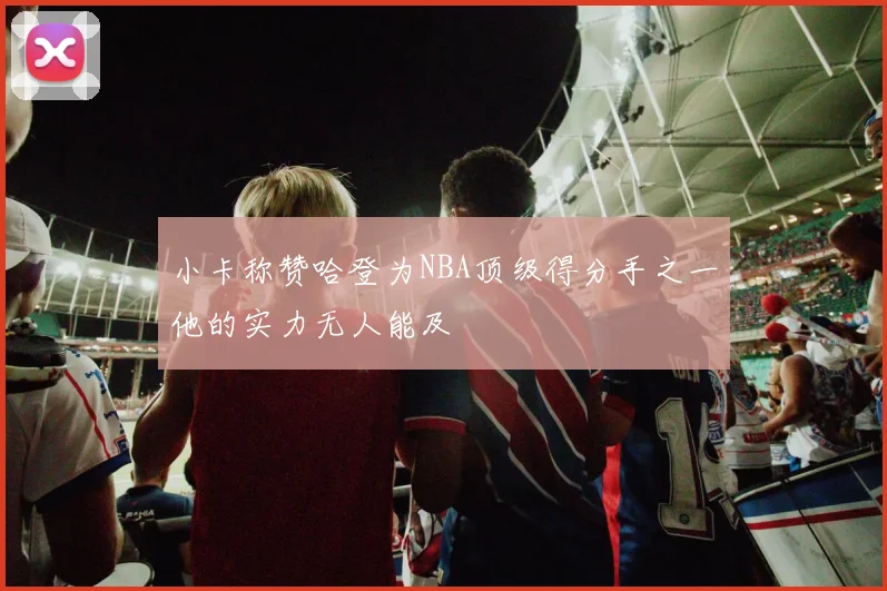 小卡称赞哈登为NBA顶级得分手之一他的实力无人能及
