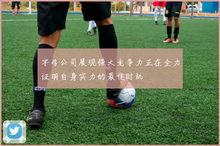 字母公司展现强大竞争力正在全力证明自身实力的最佳时机
