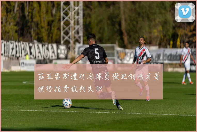 苏亚雷斯遭对方球员侵犯倒地牙哥愤怒指责裁判失职