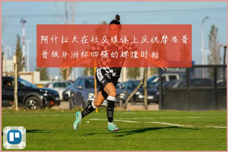 阿什拉夫在社交媒体上庆祝摩洛哥晋级非洲杯四强的辉煌时刻