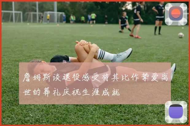 詹姆斯谈退役感受将其比作挚爱离世的葬礼庆祝生涯成就