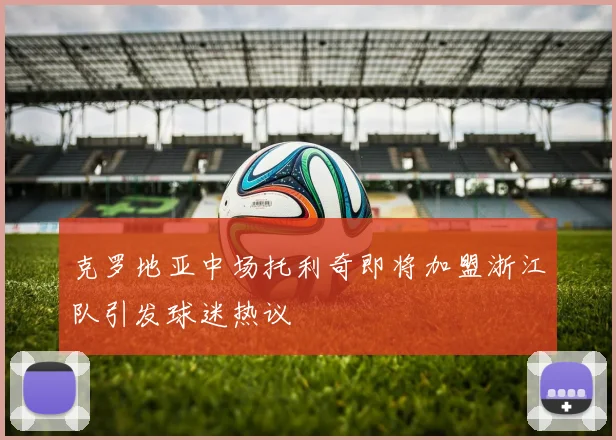 克罗地亚中场托利奇即将加盟浙江队引发球迷热议