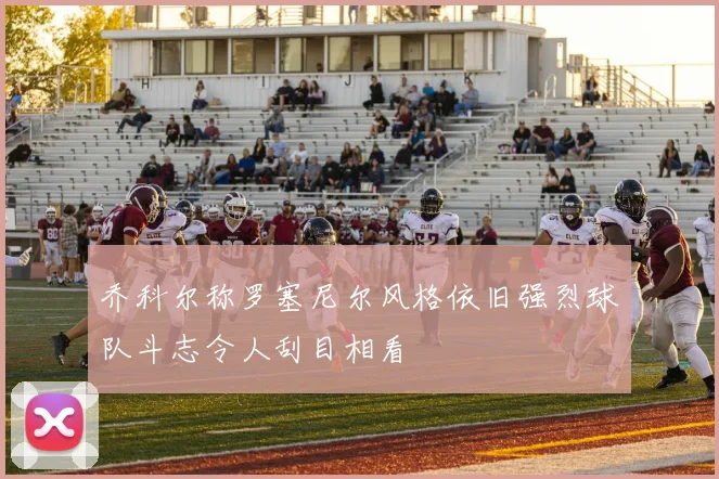 乔科尔称罗塞尼尔风格依旧强烈球队斗志令人刮目相看