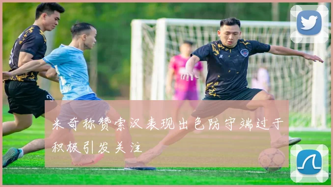 米奇称赞索汉表现出色防守端过于积极引发关注