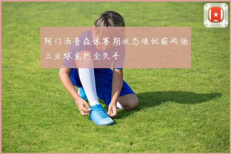 阿门汤普森休赛期状态堪忧前两场三分球竟然全失手