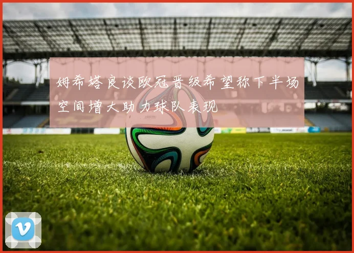 姆希塔良谈欧冠晋级希望称下半场空间增大助力球队表现