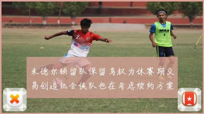米德尔顿留队保留鸟权为休赛期交易创造机会侠队也在考虑续约方案