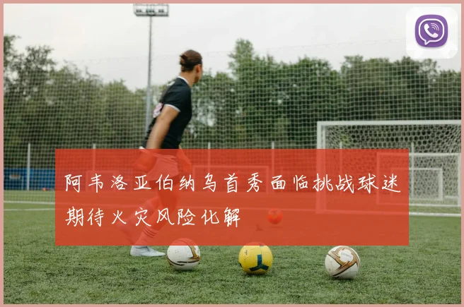 阿韦洛亚伯纳乌首秀面临挑战球迷期待火灾风险化解