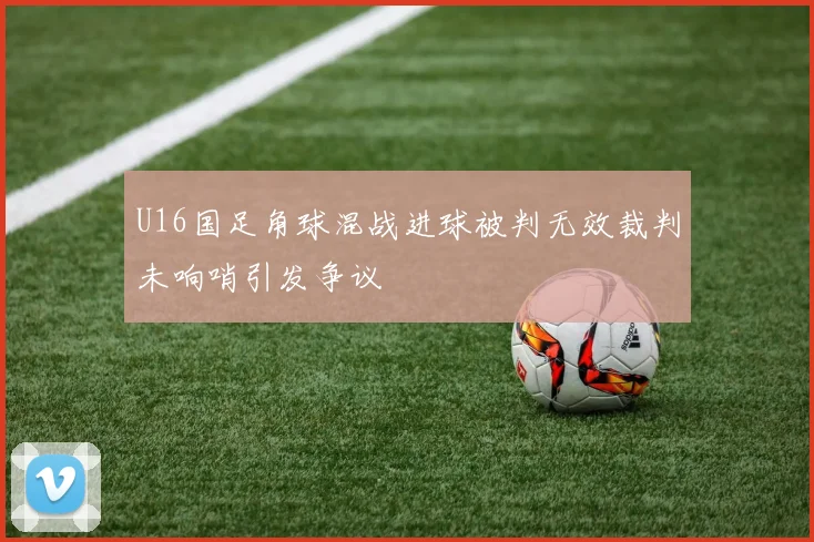 U16国足角球混战进球被判无效裁判未响哨引发争议