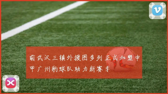 前武汉三镇外援图多列正式加盟中甲广州豹球队助力新赛季