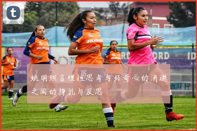 姚明坦言理性思考与好奇心的消逝之间的挣扎与反思