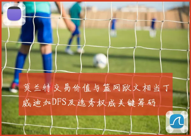 莫兰特交易价值与篮网欧文相当丁威迪加DFS及选秀权成关键筹码