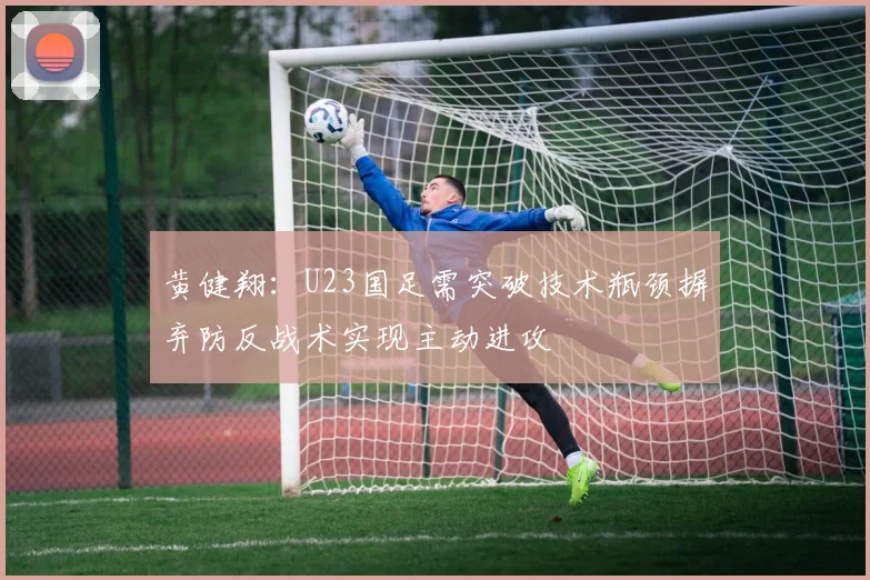 黄健翔：U23国足需突破技术瓶颈摒弃防反战术实现主动进攻