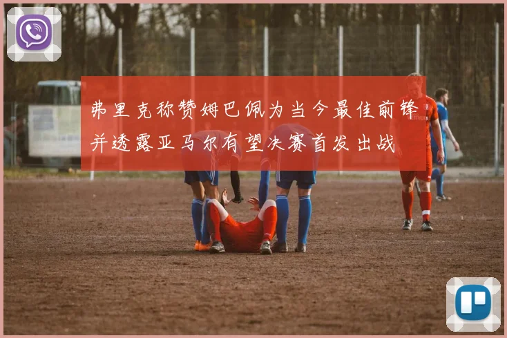 弗里克称赞姆巴佩为当今最佳前锋并透露亚马尔有望决赛首发出战