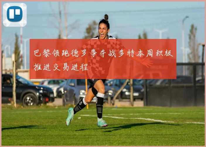 巴黎领跑德罗争夺战多特本周积极推进交易进程