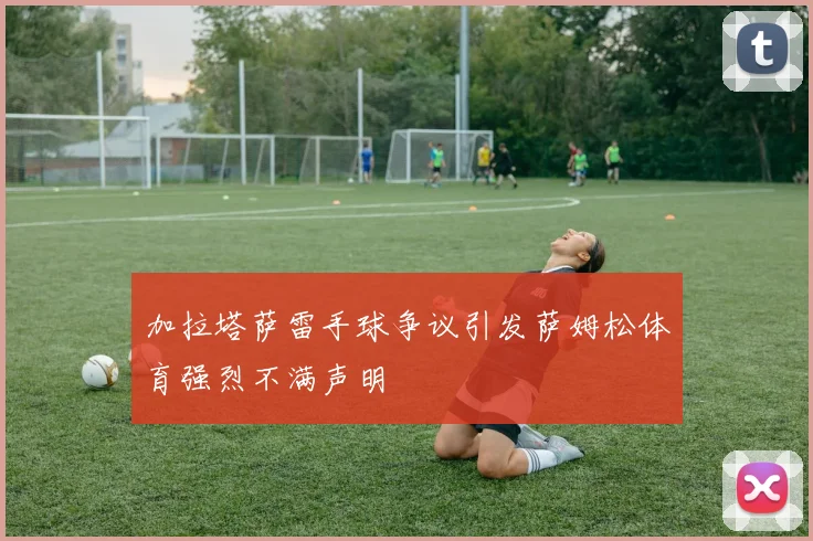 加拉塔萨雷手球争议引发萨姆松体育强烈不满声明