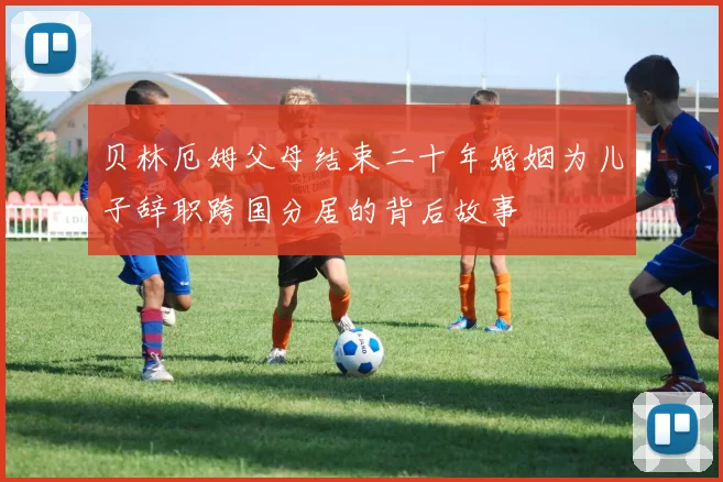 贝林厄姆父母结束二十年婚姻为儿子辞职跨国分居的背后故事