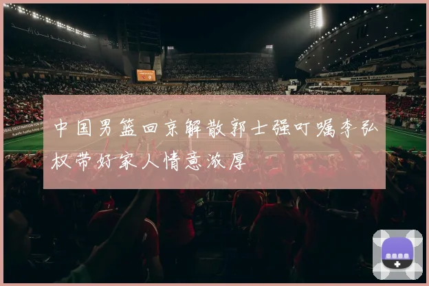 中国男篮回京解散郭士强叮嘱李弘权带好家人情意浓厚