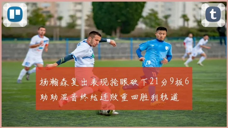 杨瀚森复出表现抢眼砍下21分9板6助助混音终结连败重回胜利轨道