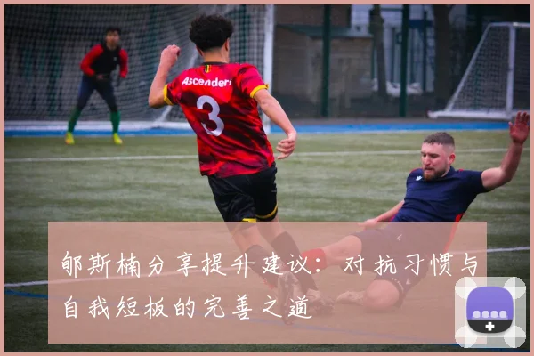 郇斯楠分享提升建议：对抗习惯与自我短板的完善之道