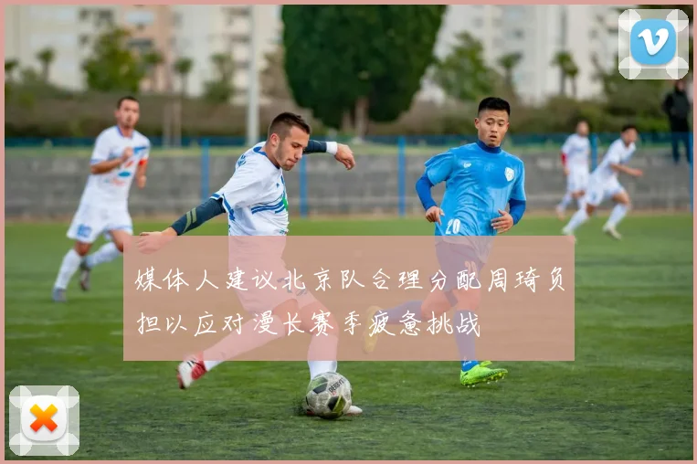 媒体人建议北京队合理分配周琦负担以应对漫长赛季疲惫挑战