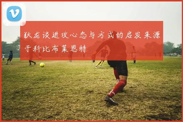 狄龙谈进攻心态与方式的启发来源于科比布莱恩特