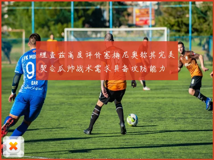 理查兹高度评价塞梅尼奥称其完美契合瓜帅战术需求具备攻防能力