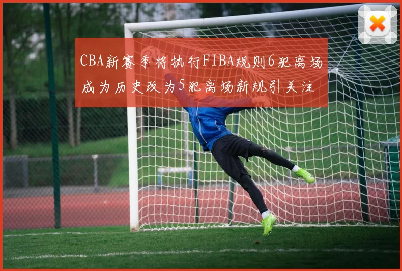CBA新赛季将执行FIBA规则6犯离场成为历史改为5犯离场新规引关注