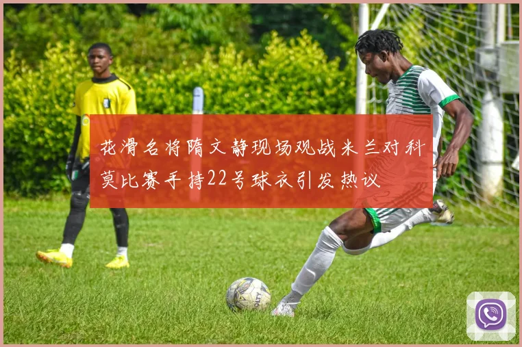 花滑名将隋文静现场观战米兰对科莫比赛手持22号球衣引发热议