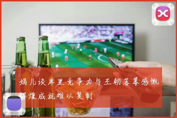 娟儿谈库里竞争力与王朝落幕感慨辉煌成就难以复制