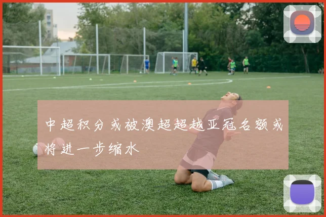 中超积分或被澳超超越亚冠名额或将进一步缩水