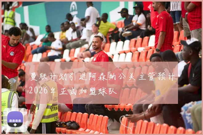 曼联计划引进阿森纳公关主管预计2026年正式加盟球队