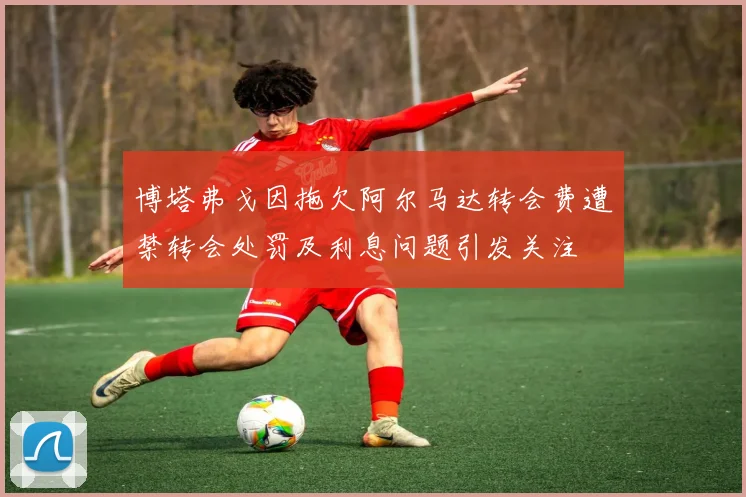 博塔弗戈因拖欠阿尔马达转会费遭禁转会处罚及利息问题引发关注